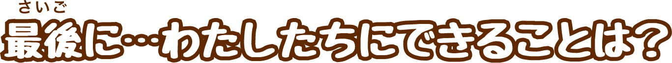 最後に…わたしたちにできることは？