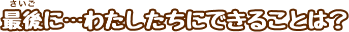 最後に…わたしたちにできることは？