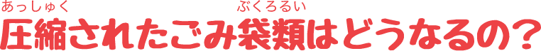 圧縮されたごみ袋類はどうなるの？