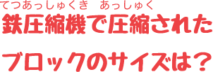 鉄圧縮機で圧縮されたブロックのサイズは？